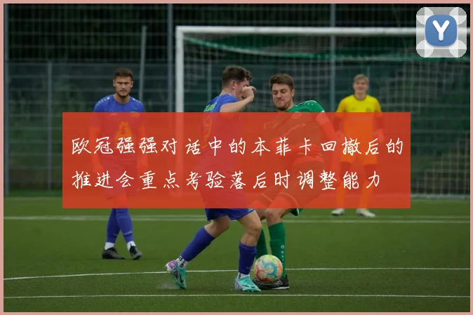 欧冠强强对话中的本菲卡回撤后的推进会重点考验落后时调整能力