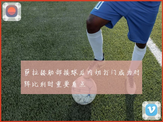 萨拉赫肋部接球后内切打门成为对阵比利时重要看点