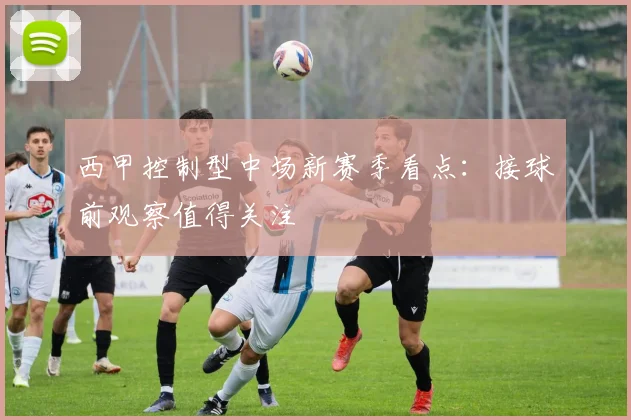 西甲控制型中场新赛季看点:接球前观察值得关注