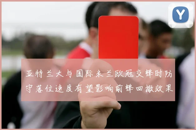 亚特兰大与国际米兰欧冠交锋时防守落位速度有望影响前锋回撤效果