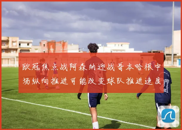 欧冠焦点战阿森纳迎战哥本哈根中场纵向推进可能改变球队推进速度