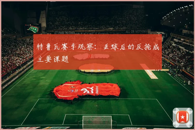 特鲁瓦赛季观察:丢球后的反抢成主要课题