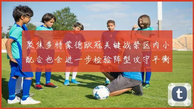 聚焦多特蒙德欧冠关键战禁区内小配合也会进一步检验阵型攻守平衡