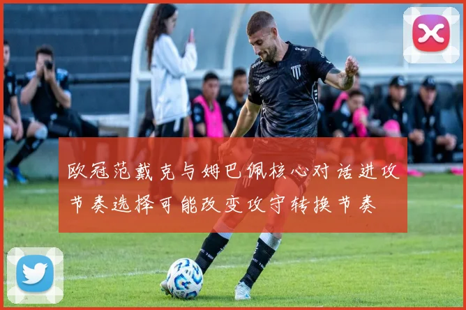 欧冠范戴克与姆巴佩核心对话进攻节奏选择可能改变攻守转换节奏
